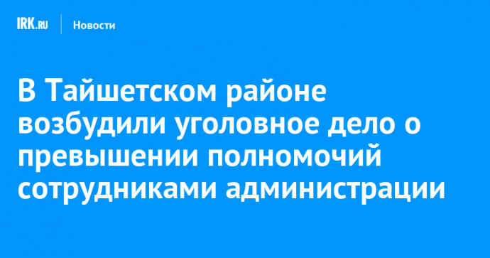 В Тайшетском районе возбудили уголовное дело о превышении полномочий сотрудниками администрации