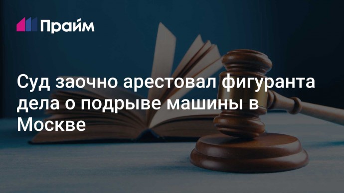 Суд заочно арестовал фигуранта дела о подрыве машины в Москве