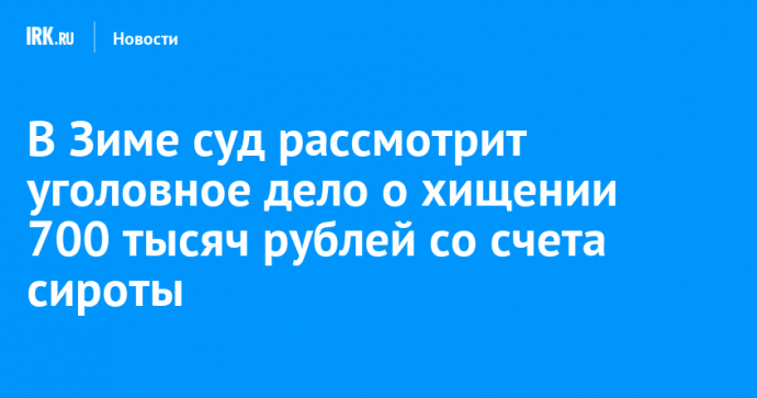 В Зиме суд рассмотрит уголовное дело о хищении 700 тысяч рублей со счета сироты