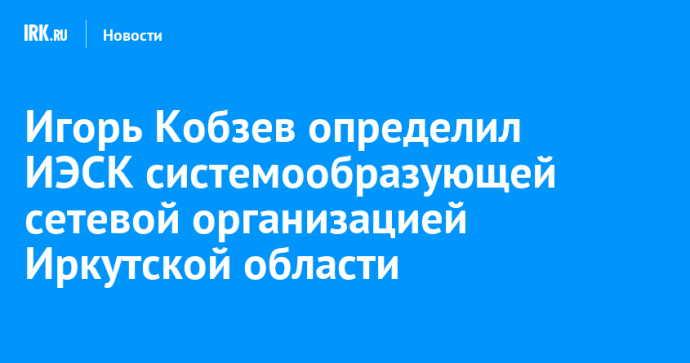 Игорь Кобзев определил ИЭСК системообразующей сетевой организацией Иркутской области