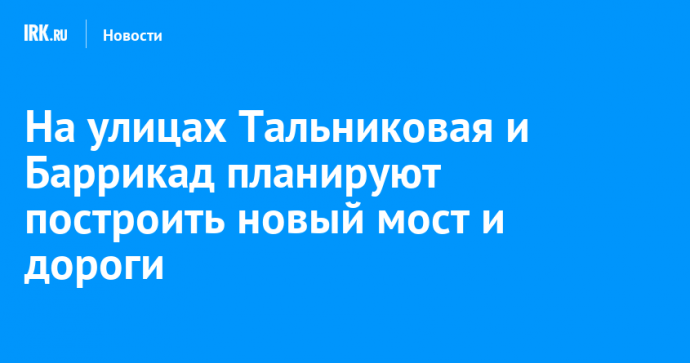 На улицах Тальниковая и Баррикад планируют построить новый мост и дороги