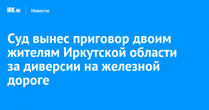 Суд вынес приговор двоим жителям Иркутской области за диверсии на железной дороге