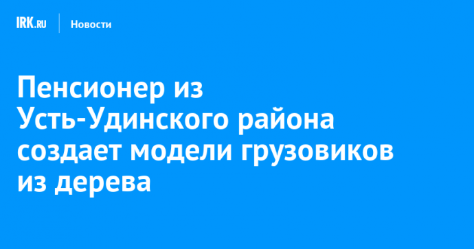 Пенсионер из Усть-Удинского района создает модели грузовиков из дерева