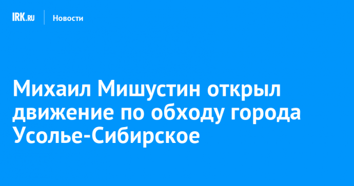 Михаил Мишустин открыл движение по обходу города Усолье-Сибирское