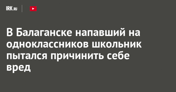 В Балаганске напавший на одноклассников школьник пытался причинить себе вред