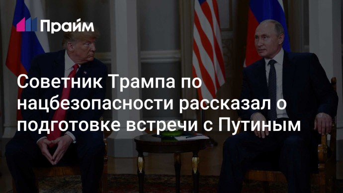 Советник Трампа по нацбезопасности рассказал о подготовке встречи с Путиным