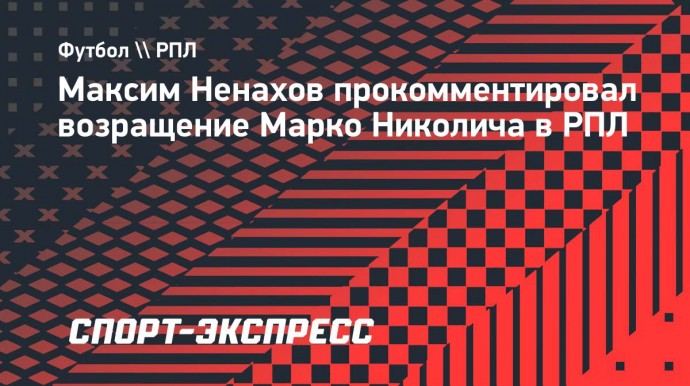 Ненахов о возвращении Николича в РПЛ: «Он точно усилил тренерский мостик нашего чемпионата»