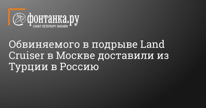 Обвиняемого в подрыве Land Cruiser в Москве доставили из Турции в Россию