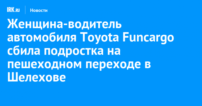 Женщина-водитель автомобиля Toyota Funcargo сбила подростка на пешеходном переходе в Шелехове