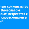 Известные хоккеисты во главе с Вячеславом Фетисовым встретятся с юными спортсменами в Ангарске