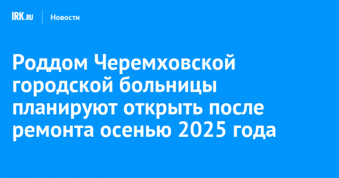 Роддом Черемховской городской больницы планируют открыть после ремонта осенью 2025 года