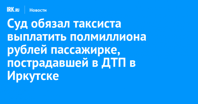 Суд обязал таксиста выплатить полмиллиона рублей пассажирке, пострадавшей в ДТП в Иркутске