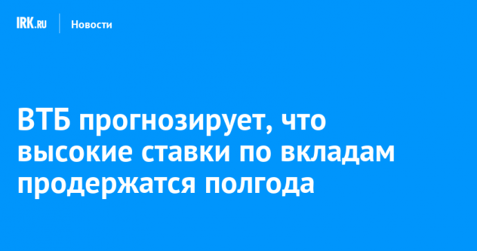 ВТБ прогнозирует, что высокие ставки по вкладам продержатся полгода