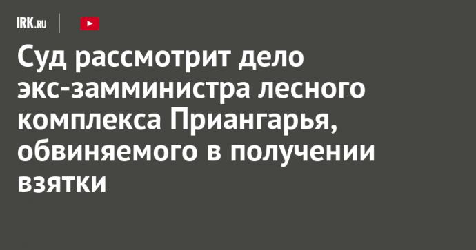 Суд рассмотрит дело экс-замминистра лесного комплекса Приангарья, обвиняемого в получении взятки