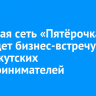 Торговая сеть «Пятёрочка» проведет бизнес-встречу для иркутских предпринимателей