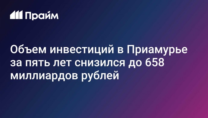 Объем инвестиций в Приамурье за пять лет снизился до 658 миллиардов рублей