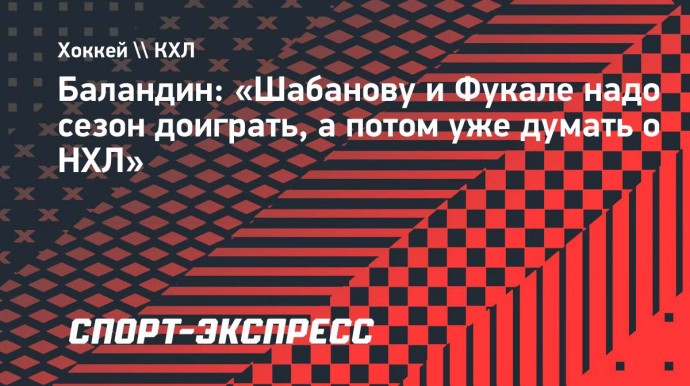 Баландин: «Шабанову и Фукале надо сезон доиграть, а потом уже думать о НХЛ»