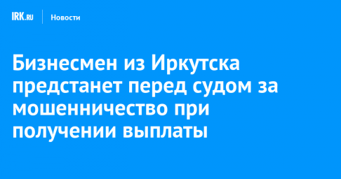 Бизнесмен из Иркутска предстанет перед судом за мошенничество при получении выплаты