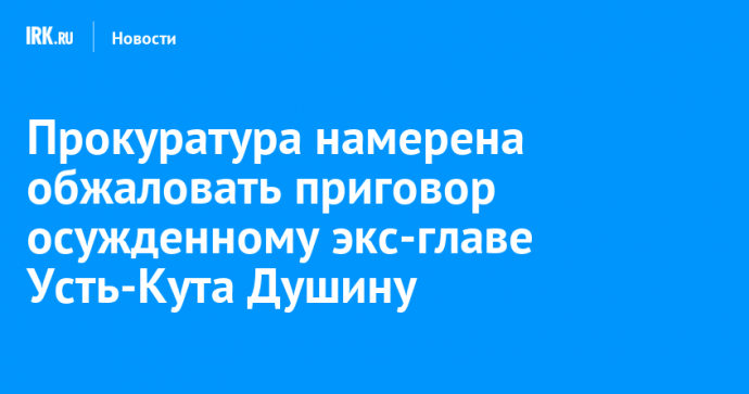 Прокуратура намерена обжаловать приговор осужденному экс-главе Усть-Кута Душину