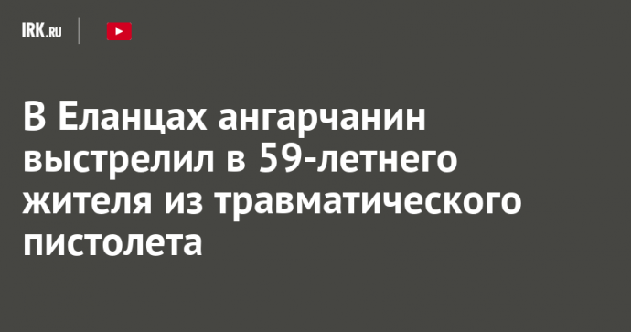 В Еланцах ангарчанин выстрелил в 59-летнего жителя из травматического пистолета