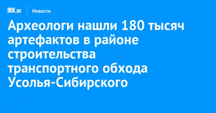 Археологи нашли 180 тысяч артефактов в районе строительства транспортного обхода Усолья-Сибирского