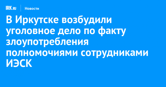 В Иркутске возбудили уголовное дело по факту злоупотребления полномочиями сотрудниками ИЭСК