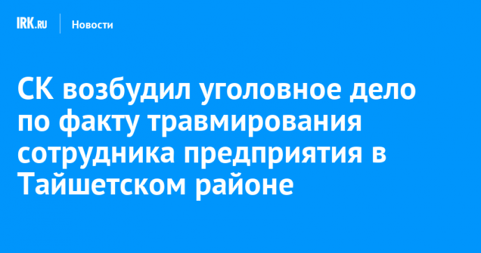 СК возбудил уголовное дело по факту травмирования сотрудника предприятия в Тайшетском районе