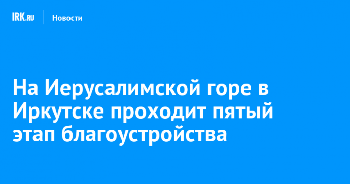 На Иерусалимской горе в Иркутске проходит пятый этап благоустройства