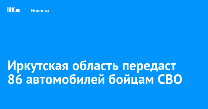 Иркутская область передаст 86 автомобилей бойцам СВО