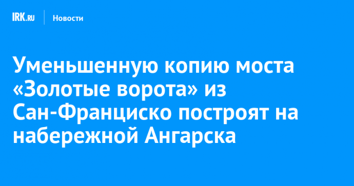 Уменьшенную копию моста «Золотые ворота» из Сан-Франциско построят на набережной Ангарска