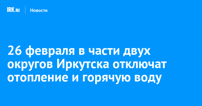 26 февраля в части двух округов Иркутска отключат отопление и горячую воду