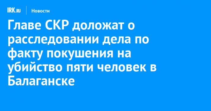 Главе СКР доложат о расследовании дела по факту покушения на убийство пяти человек в Балаганске