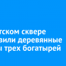 В иркутском сквере установили деревянные фигуры трех богатырей