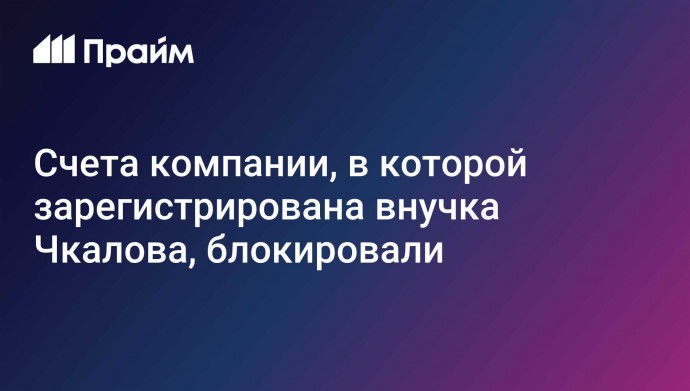 Счета компании, в которой зарегистрирована внучка Чкалова, блокировали