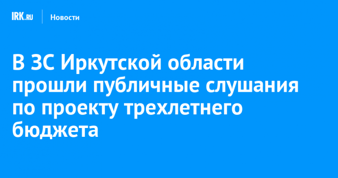 В ЗС Иркутской области прошли публичные слушания по проекту трехлетнего бюджета