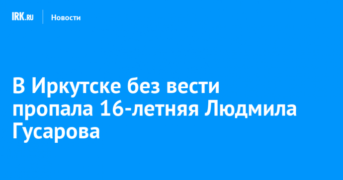 В Иркутске без вести пропала 16-летняя Людмила Гусарова