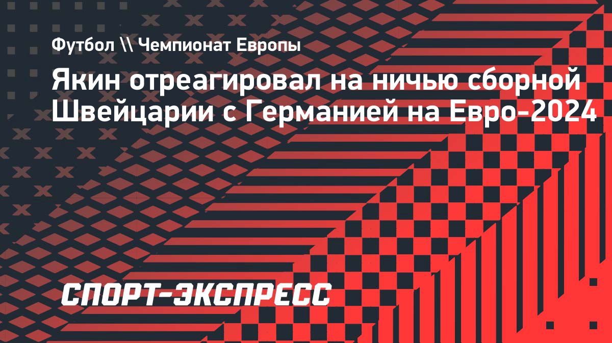 Якин — о ничьей с Германией: «Я рад, что сборная Швейцарии осталась  непобедимой» — The World Inform