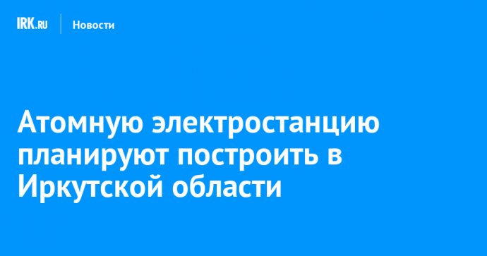 Атомную электростанцию планируют построить в Иркутской области