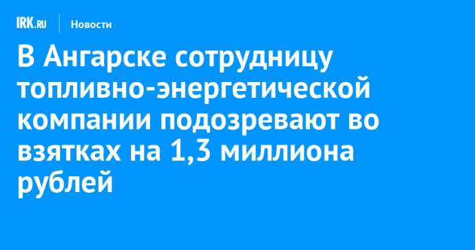 В Ангарске сотрудницу топливно-энергетической компании подозревают во взятках на 1,3 миллиона рублей