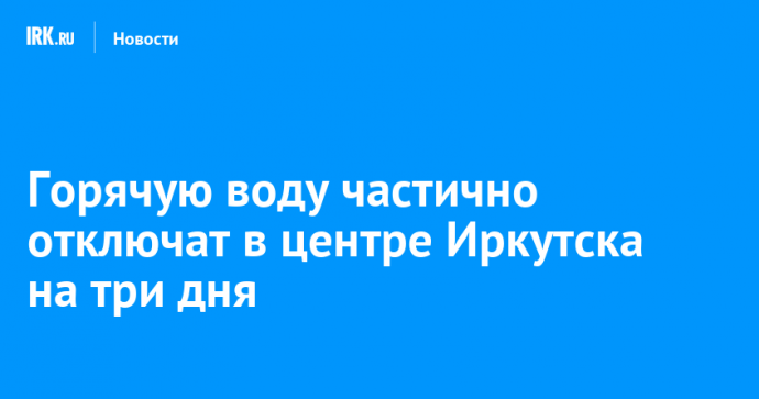 Горячую воду частично отключат в центре Иркутска на три дня