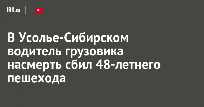 В Усолье-Сибирском водитель грузовика насмерть сбил 48-летнего пешехода