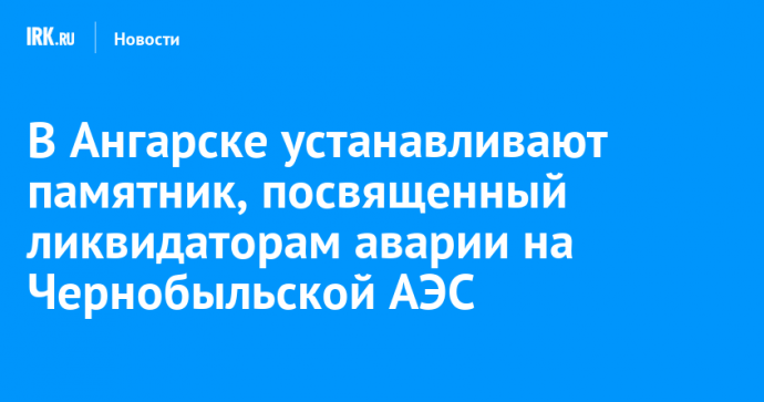 В Ангарске устанавливают памятник, посвященный ликвидаторам аварии на Чернобыльской АЭС