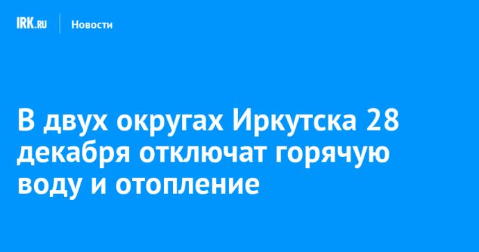 В двух округах Иркутска 28 декабря отключат горячую воду и отопление