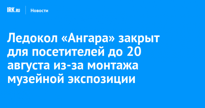 Ледокол «Ангара» закрыт для посетителей до 20 августа из-за монтажа музейной экспозиции