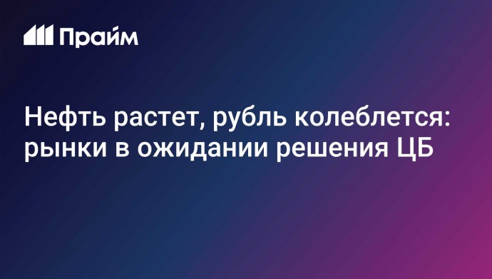 Нефть растет, рубль колеблется: рынки в ожидании решения ЦБ