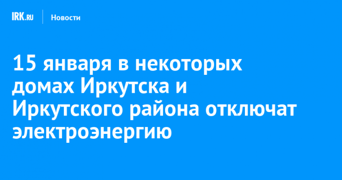 15 января в некоторых домах Иркутска и Иркутского района отключат электроэнергию