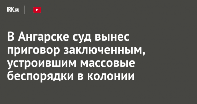 В Ангарске суд вынес приговор заключенным, устроившим массовые беспорядки в колонии