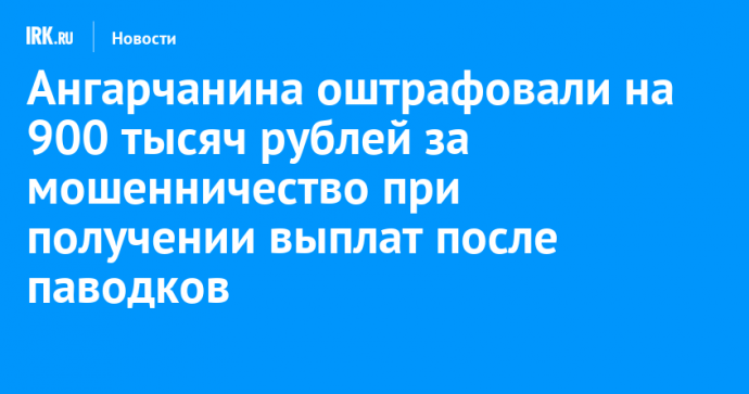 Ангарчанина оштрафовали на 900 тысяч рублей за мошенничество с выплатами после паводков в Тулуне