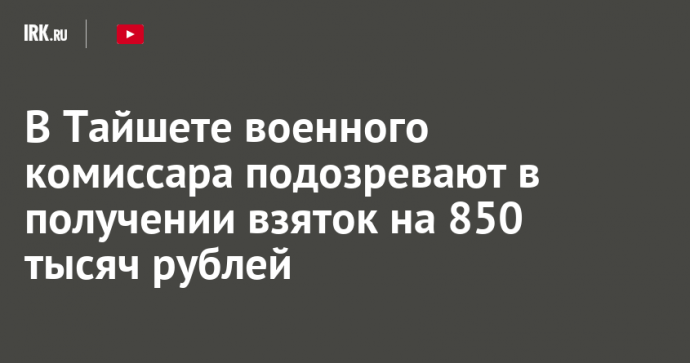 В Тайшете военного комиссара подозревают в получении взяток на 850 тысяч рублей