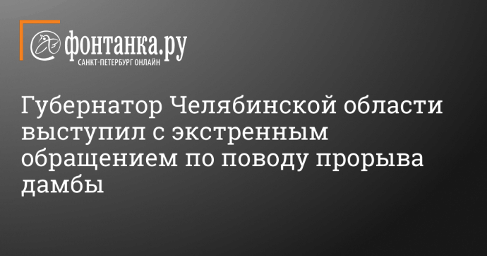 Губернатор Челябинской области выступил с экстренным обращением по поводу прорыва дамбы